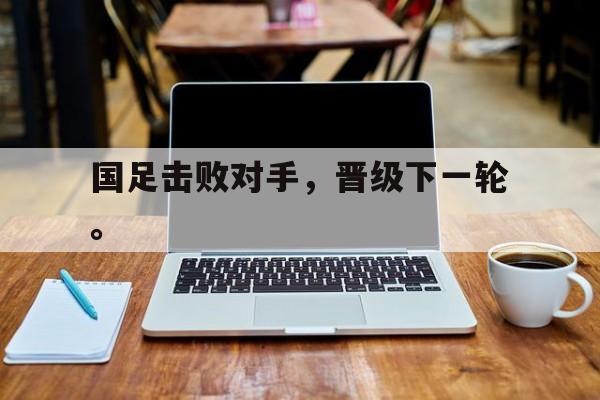 manbetx万博官网体育-国足击败对手，晋级下一轮。
