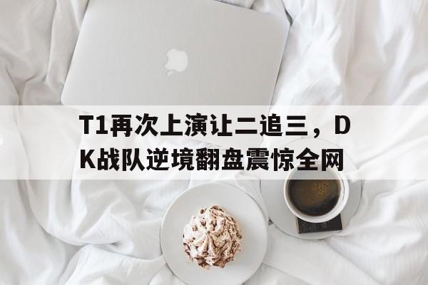 manbetx万博官网官方网站-T1再次上演让二追三，DK战队逆境翻盘震惊全网