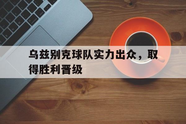 manbetx万博官网-乌兹别克球队实力出众，取得胜利晋级