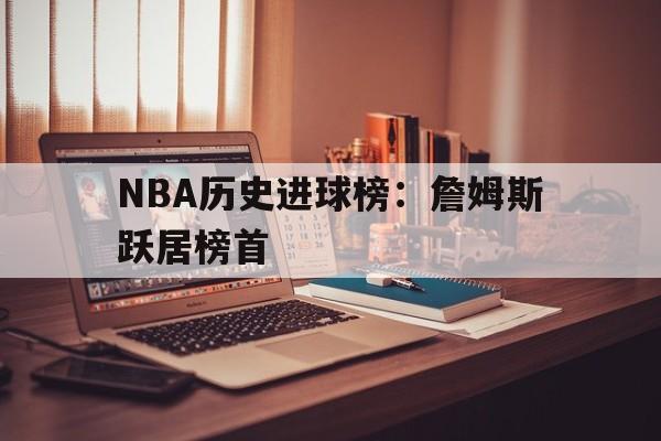 manbetx万博官网体育-NBA历史进球榜：詹姆斯跃居榜首