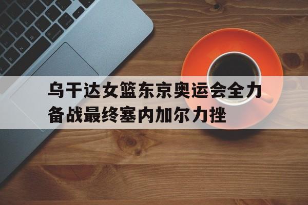 manbetx万博官网官方网站-乌干达女篮东京奥运会全力备战最终塞内加尔力挫