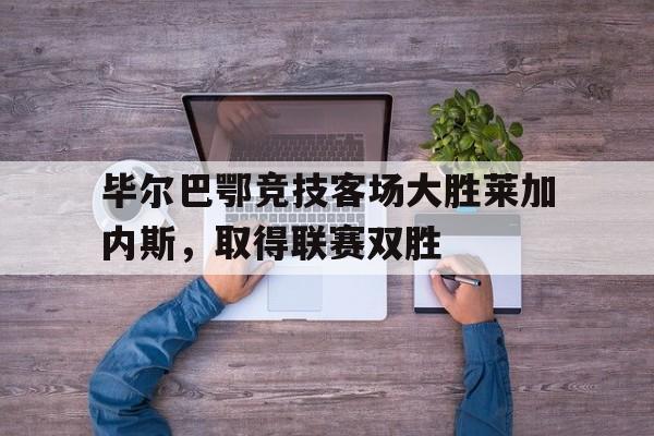 manbetx万博官网官方网站-毕尔巴鄂竞技客场大胜莱加内斯，取得联赛双胜