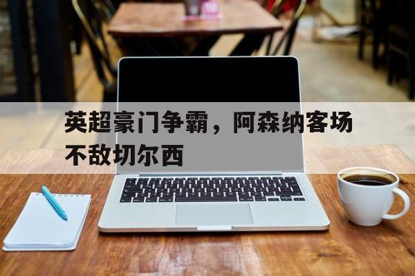 manbetx万博官网体育-英超豪门争霸，阿森纳客场不敌切尔西
