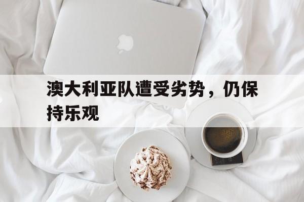 manbetx万博官网官方网站-澳大利亚队遭受劣势，仍保持乐观