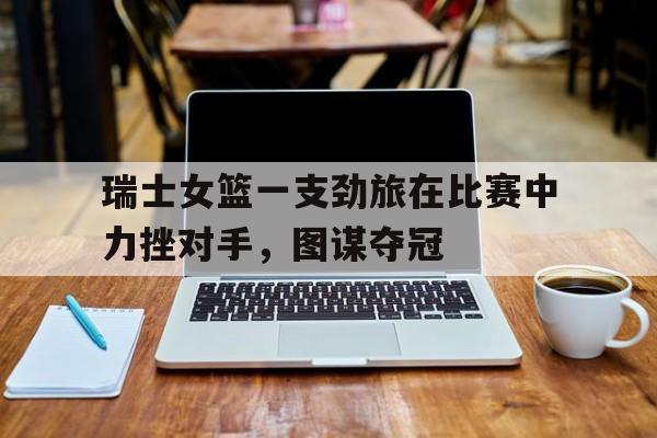 manbetx万博官网-瑞士女篮一支劲旅在比赛中力挫对手，图谋夺冠